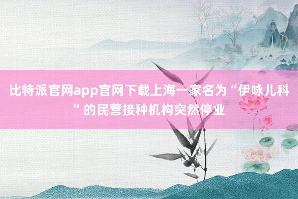 比特派官网app官网下载上海一家名为“伊咏儿科”的民营接种机构突然停业
