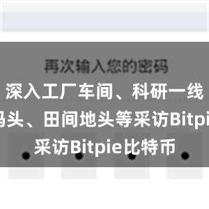深入工厂车间、科研一线、外贸码头、田间地头等采访Bitpie比特币